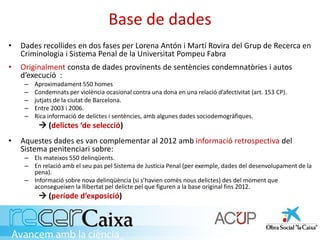 Base de dades
• Dades recollides en dos fases per Lorena Antón i Martí Rovira del Grup de Recerca en
Criminologia i Sistema Penal de la Universitat Pompeu Fabra
• Originalment consta de dades provinents de sentències condemnatòries i autos
d’execució :
– Aproximadament 550 homes
– Condemnats per violència ocasional contra una dona en una relació d’afectivitat (art. 153 CP).
– jutjats de la ciutat de Barcelona.
– Entre 2003 i 2006.
– Rica informació de delictes i sentències, amb algunes dades sociodemogràfiques.
 (delictes ‘de selecció)
• Aquestes dades es van complementar al 2012 amb informació retrospectiva del
Sistema penitenciari sobre:
– Els mateixos 550 delinqüents.
– En relació amb el seu pas pel Sistema de Justícia Penal (per exemple, dades del desenvolupament de la
pena).
– Informació sobre nova delinqüència (si s’havien comès nous delictes) des del moment que
aconsegueixen la llibertat pel delicte pel que figuren a la base original fins 2012.
 (període d’exposició)
 