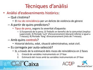 Tècniques d’anàlisi
• Anàlisi d’esdeveniments històrics:
– Què s’estima?
• El risc de reincidència per un delicte de violència de gènere
– A partir de quins predictors?
• Tipus de pena, segons la severitat d’aquesta:
– 1) Suspensió de la pena; 2) Treballs en benefici de la comunitat (implica
supervisió); 3) Període ‘curt’ d’encarcerament (duració inferior o igual a
7 mesos); 4) Període ‘llarg’ d’encarcerament (més de 7 mesos).
– Amb quins controls?
• Historial delictiu, edat, situació administrativa, estat civil.
– Es corregeix per auto-selecció?
• Sí, a través de la estimació dels riscos de reincidència en 2 fases
1. Creació de variables instrumentals en 1ª fase
2. Estimació del riscos amb las variables instrumentals en 2ª fase
 