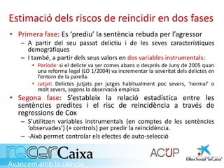 Estimació dels riscos de reincidir en dos fases
• Primera fase: Es ‘prediu’ la sentència rebuda per l’agressor
– A partir del seu passat delictiu i de les seves característiques
demogràfiques
– I també, a partir dels seus valors en dos variables instrumentals:
• Període: si el delicte va ser comes abans o després de Juny de 2005 quan
una reforma legal (LO 1/2004) va incrementar la severitat dels delictes en
l’entorn de la parella.
• Jutjat: Delictes jutjats per jutges habitualment poc severs, ‘normal’ o
molt severs, segons la observació empírica
• Segona fase: S’estableix la relació estadística entre les
sentències predites i el risc de reincidència a través de
regressions de Cox
– S’utilitzen variables instrumentals (en comptes de les sentències
‘observades’) (+ controls) per predir la reincidència.
– -Això permet controlar els efectes de auto-selecció
 