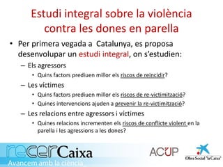 Estudi integral sobre la violència
contra les dones en parella
• Per primera vegada a Catalunya, es proposa
desenvolupar un estudi integral, on s’estudien:
– Els agressors
• Quins factors prediuen millor els riscos de reincidir?
– Les víctimes
• Quins factors prediuen millor els riscos de re-victimització?
• Quines intervencions ajuden a prevenir la re-victimització?
– Les relacions entre agressors i víctimes
• Quines relacions incrementen els riscos de conflicte violent en la
parella i les agressions a les dones?
 