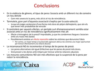 Conclusions
• En la violència de gènere, el tipus de pena s’associa amb un diferent risc de cometre
un nou delicte
– Com més severa és la pena, més alt és el risc de reincidència.
• Tanmateix, gran part d’aquesta associació s’explica per la auto-selecció.
– Ja que els jutges sentencien d’una forma més dura als pitjors delinqüents, que són els
que tenen més probabilitat de reincidir
• Si controlem per aquests efectes, un període curt d’empresonament sembla estar
associat amb un risc de reincidència significativament més alt
– Efecte criminogènic de la presó? Improbable, ja que les condemnes llargues s’associen
amb uns riscos més baixos
– Possiblement existeix un efecte represàlia sobre les víctimes que denuncien l’abús
• Per contra, un major temps a la presó dels agressors dóna a les víctimes una major oportunitat
per trencar efectivament una relació abusiva
• La recomanació NO és incrementar el temps de les penes de presó.
– Les penes alternatives són igual d’efectives que les penes de presó més dures.
– Sinó proveir a les dones amb mitjans per trencar amb les relacions abusives
• Les mesures comunitàries NO són més efectives que la suspensió de la pena per
reduir la reincidència.
 