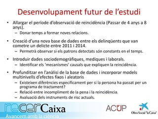 Desenvolupament futur de l’estudi
• Allargar el període d’observació de reincidència (Passar de 4 anys a 8
anys).
– Donar temps a formar noves relacions.
• Creació d’una nova base de dades entre els delinqüents que van
cometre un delicte entre 2011 i 2014.
– Permetrà observar si els patrons detectats són constants en el temps.
• Introduir dades sociodemogràfiques, mediques i laborals.
– Identificar els ‘mecanismes’ causals que expliquen la reincidència.
• Profunditzar en l’anàlisi de la base de dades i incorporar models
multinivells d’efectes fixos i aleatoris
– Existeixen diferències específicament per si la persona ha passat per un
programa de tractament?
– Relació entre incompliment de la pena i la reincidència.
– Avaluació dels instruments de risc actuals.
 