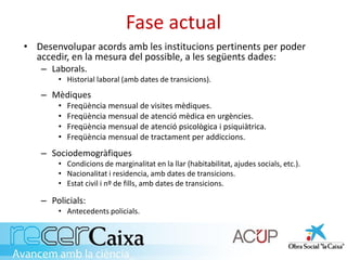 Fase actual
• Desenvolupar acords amb les institucions pertinents per poder
accedir, en la mesura del possible, a les següents dades:
– Laborals.
• Historial laboral (amb dates de transicions).
– Mèdiques
• Freqüència mensual de visites mèdiques.
• Freqüència mensual de atenció mèdica en urgències.
• Freqüència mensual de atenció psicològica i psiquiàtrica.
• Freqüència mensual de tractament per addiccions.
– Sociodemogràfiques
• Condicions de marginalitat en la llar (habitabilitat, ajudes socials, etc.).
• Nacionalitat i residencia, amb dates de transicions.
• Estat civil i nº de fills, amb dates de transicions.
– Policials:
• Antecedents policials.
 