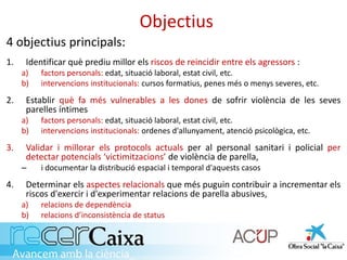 Objectius
4 objectius principals:
1. Identificar què prediu millor els riscos de reincidir entre els agressors :
a) factors personals: edat, situació laboral, estat civil, etc.
b) intervencions institucionals: cursos formatius, penes més o menys severes, etc.
2. Establir què fa més vulnerables a les dones de sofrir violència de les seves
parelles íntimes
a) factors personals: edat, situació laboral, estat civil, etc.
b) intervencions institucionals: ordenes d'allunyament, atenció psicològica, etc.
3. Validar i millorar els protocols actuals per al personal sanitari i policial per
detectar potencials ‘victimitzacions’ de violència de parella,
– i documentar la distribució espacial i temporal d'aquests casos
4. Determinar els aspectes relacionals que més puguin contribuir a incrementar els
riscos d'exercir i d'experimentar relacions de parella abusives,
a) relacions de dependència
b) relacions d’inconsistència de status
 