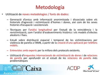 Metodología
• Utilització de noves metodologies / fonts de dades:
– Generació d’arxius amb informació anonimitzada i dissociada sobre els
historials d’agressió i victimització d’homes i dones, així com de les seves
histories d’ocupació i assistencials
– Tècniques per l’anàlisi longitudinal per l’estudi de la reincidència i la
revictimització, com l'anàlisi d'esdeveniments històrics i els models d'efectes
aleatoris i fixes.
– Estudi sobre distribució espacial i temporal de les victimitzacions per
violència de parella a l’AMB, a partir de la creació d’una aplicació per telèfons
mòbils.
– Entrevistes amb experts per la millora dels protocols existents.
– Utilització d’enquestes internacionals de victimització de dones i de relacions
de parella per aprofundir en el estudi de les relacions de parella més
problemàtiques
 