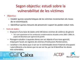 Segon objectiu: estudi sobre la
vulnerabilitat de les víctimes
• Fonts de dades:
– Disposem d’una base de dades amb 540 dones víctimes de violència de gènere
• Tal i com apareixien en les sentències condemnatòries dictades entre 2003 i 2006 als
jutjats de Barcelona per agressió de parella
– Planegem estudiar si aquestes dones van ser objecte d’una nova agressió,
mitjançant l’accés als registres de víctimes d’Institucions Penitenciàries.
– I analitzar si les dones que sí van ser re-victimitzades tenen historials d’ocupació
i salut diferents a les dones que no van ser-ho, per tal d’identificar les dones
més vulnerables.
• Objectius:
– Establir quines característiques de les víctimes incrementen els riscos
de re-victimització.
– Identificar quines mesures de prevenció i suport les poden reduir més.
 