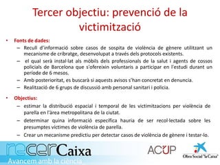 Tercer objectiu: prevenció de la
victimització
• Fonts de dades:
– Recull d’informació sobre casos de sospita de violència de gènere utilitzant un
mecanisme de cribratge, desenvolupat a través dels protocols existents.
– el qual serà instal·lat als mòbils dels professionals de la salut i agents de cossos
policials de Barcelona que s'ofereixin voluntaris a participar en l'estudi durant un
període de 6 mesos.
– Amb posterioritat, es buscarà si aquests avisos s’han concretat en denuncia.
– Realització de 6 grups de discussió amb personal sanitari i policia.
• Objectius:
– estimar la distribució espacial i temporal de les victimitzacions per violència de
parella en l'àrea metropolitana de la ciutat.
– determinar quina informació específica hauria de ser recol·lectada sobre les
presumptes víctimes de violència de parella.
– Crear un mecanisme predictiu per detectar casos de violència de gènere i testar-lo.
 