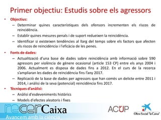 Primer objectiu: Estudis sobre els agressors
• Fonts de dades:
– Actualització d’una base de dades sobre reincidència amb informació sobre 590
agressors per violència de gènere ocasional (article 153 CP) entre els anys 2004 i
2006. Actualment es disposa de dades fins a 2012. En el curs de la recerca
s’ampliaran les dades de reincidència fins l’any 2017.
– Replicació de la base de dades per agressors que han comès un delicte entre 2011 i
2014, i anàlisi de la seva (potencial) reincidència fins 2017.
• Tècniques d’anàlisi:
– Anàlisi d'esdeveniments històrics
– Models d'efectes aleatoris i fixes
• Objectius:
– Determinar quines característiques dels ofensors incrementen els riscos de
reincidència.
– Establir quines mesures penals i de suport redueixen la reincidència.
– Identificar si existeixen tendències al llarg del temps sobre els factors que afecten
els riscos de reincidència i l'eficàcia de les penes.
 