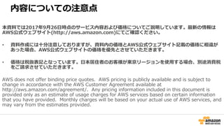 内容についての注意点
本資料では2017年9月26日時点のサービス内容および価格についてご説明しています。最新の情報は
AWS公式ウェブサイト(http://aws.amazon.com)にてご確認ください。
• 資料作成には十分注意しておりますが、資料内の価格とAWS公式ウェブサイト記載の価格に相違が
あった場合、AWS公式ウェブサイトの価格を優先とさせていただきます。
• 価格は税抜表記となっています。日本居住者のお客様が東京リージョンを使用する場合、別途消費税
をご請求させていただきます。
AWS does not offer binding price quotes. AWS pricing is publicly available and is subject to
change in accordance with the AWS Customer Agreement available at
http://aws.amazon.com/agreement/. Any pricing information included in this document is
provided only as an estimate of usage charges for AWS services based on certain information
that you have provided. Monthly charges will be based on your actual use of AWS services, and
may vary from the estimates provided.
 