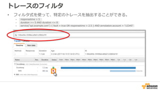 トレースのフィルタ
• フィルタ式を使って、特定のトレースを抽出することができる。
– responsetime > 5
– duration >= 5 AND duration <= 8
– service("api.example.com") { fault = true OR responsetime > 2.5 } AND annotation.account = "12345"
 
