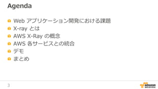 3
Agenda
Web アプリケーション開発における課題
X-ray とは
AWS X-Ray の概念
AWS 各サービスとの統合
デモ
まとめ
 