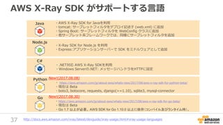 37
AWS X-Ray SDK がサポートする言語
Java
Node.js
C#
・.NET対応 AWS X-Ray SDKを利用
・Windows Serverの.NET: メッセージハンドラをHTTPに設定
・AWS X-Ray SDK for Javaを利用
・tomcat: サーブレットフィルタをデプロイ記述子 (web.xml) に追加
・Spring Boot: サーブレットフィルタを WebConfig クラスに追加
・他サーブレット系フレームワークでは、同様にサーブレットフィルタを追加
・X-Ray SDK for Node.js を利用
・Express:アプリケーションサーバーで SDK をミドルウェアとして追加
http://docs.aws.amazon.com/xray/latest/devguide/xray-usage.html#xray-usage-languages
Python
・ https://aws.amazon.com/jp/about-aws/whats-new/2017/08/aws-x-ray-sdk-for-python-beta/
・現在は Beta
・boto3, botocore, requests, django(>=1.10), sqlite3, mysql-connector
New!(2017.08.08)
Go
・https://aws.amazon.com/jp/about-aws/whats-new/2017/08/aws-x-ray-sdk-for-go-beta/
・現在は Beta
・Go 1.7 以上が必要。 AWS SDK for Go 1.10.0 以上に依存（コンパイル及びランタイム時）。
New!(2017.08.30)
 