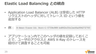 39
Elastic Load Balancing との統合
• Application Load Balancer (ALB) は受信した HTTP
リクエストのヘッダに対してトレース ID という値を
追加する
• 例：
• アプリケーション内でこのヘッダの値を記録しておくこ
とで、ユーザのアクセスと AWS X-Ray のトレースを
紐付けて調査することも可能
 