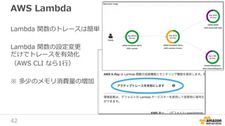 42
AWS Lambda
Lambda 関数のトレースは簡単
Lambda 関数の設定変更
だけでトレースを有効化
（AWS CLI なら1行）
※ 多少のメモリ消費量の増加
 