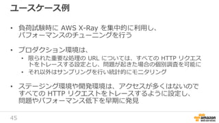 45
ユースケース例
• 負荷試験時に AWS X-Ray を集中的に利用し、
パフォーマンスのチューニングを行う
• プロダクション環境は、
• 限られた重要な処理の URL については、すべての HTTP リクエス
トをトレースする設定とし、問題が起きた場合の個別調査を可能に
• それ以外はサンプリングを行い統計的にモニタリング
• ステージング環境や開発環境は、アクセスが多くはないので
すべての HTTP リクエストをトレースするように設定し、
問題やパフォーマンス低下を早期に発見
 