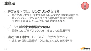 46
注意点
• デフォルトでは、サンプリングされる
• すべての HTTP リクエストをトレースする設定も可能だが、
料金とパフォーマンスそれぞれへの影響を事前に確認
→ 適用する URL パスごとに設定を変えるなど
• データの完全性は保証されない
• 監査やコンプライアンスのツールとしては使用不可
• 直近 30 日間のトレースデータが保存される
• 過去 30 日間の追跡データに対してクエリを実行可能
 