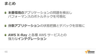 48
まとめ
本番環境のアプリケーションの問題を検出し
パフォーマンスのボトルネックを可視化
分散アプリケーションの状態把握とデバックを容易に
AWS X-Ray と各種 AWS サービスとの
強力なインテグレーション
 