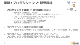 6
課題：プロダクション と 開発環境
• プロダクション環境 と 開発環境 の違い
• 開発環境では動いていたのに、
プロダクション環境にデプロイしたら動かなくなった・・・
• いざ、プロダクション環境にデプロイしてみたら
パフォーマンスが全然出なかった・・・
• プロダクション環境で発生した障害が
開発環境では再現しない・・・
• プロダクション環境の調査は煩雑
• 関連する各アプリケーションのログの収集、フォーマット変換、そして結合
• プロダクション環境を直接プロファイリングし、
プロダクション環境を直接デバッグできたらどんなに楽か
 