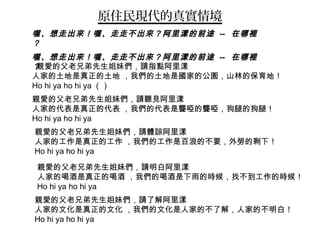 原住民現代的真實情境
親愛的父老兄弟先生姐妹們，請指點阿里漾
人家的土地是真正的土地 ，我們的土地是國家的公園，山林的保育地！
Ho hi ya ho hi ya （）
親愛的父老兄弟先生姐妹們，請聽見阿里漾
人家的代表是真正的代表 ，我們的代表是聾啞的聾啞，狗腿的狗腿！
Ho hi ya ho hi ya
親愛的父老兄弟先生姐妹們，請體諒阿里漾
人家的工作是真正的工作 ，我們的工作是百浪的不要，外勞的剩下！
Ho hi ya ho hi ya
親愛的父老兄弟先生姐妹們，請明白阿里漾
人家的喝酒是真正的喝酒 ，我們的喝酒是下雨的時候，找不到工作的時候！
Ho hi ya ho hi ya
親愛的父老兄弟先生姐妹們，請了解阿里漾
人家的文化是真正的文化 ，我們的文化是人家的不了解，人家的不明白！
Ho hi ya ho hi ya
喔、想走出來！喔、走走不出來？阿里漾的前途 -- 在哪裡
？
喔、想走出來！喔、走走不出來？阿里漾的前途 -- 在哪裡
？
 