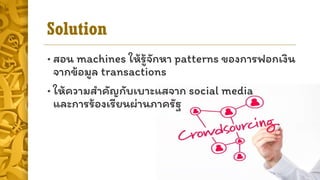 Solution
• สอน machines ให้รู้จักหำ patterns ของกำรฟอกเงิน
จำกข้อมูล transactions
• ให้ควำมสำคัญกับเบำะแสจำก social media
และกำรร้องเรียนผ่ำนภำครัฐ
 