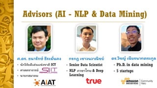 Advisors (AI - NLP & Data Mining)
ศ.ดร. ธนำรักษ์ ธีระมั่นคง
• นักวิจัยดีเด่นแห่งชำติ ICT
• ศำสตรำจำรย์
• นำยกสมำคม
กรกฏ เชำวนวำณิชย์
• Senior Data Scientist
• NLP ภำษำไทย & Deep
Learning
ดร.วิชญ์ เนียรนำทตระกูล
• Ph.D. in data mining
• 5 startups
 