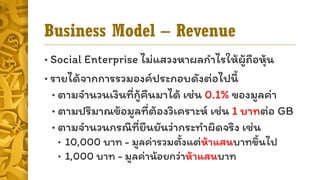 Business Model – Revenue
• Social Enterprise ไม่แสวงหำผลกำไรให้ผู้ถือหุ้น
• รำยได้จำกกำรรวมองค์ประกอบดังต่อไปนี้
• ตำมจำนวนเงินที่กู้คืนมำได้ เช่น 0.1% ของมูลค่ำ
• ตำมปริมำณข้อมูลที่ต้องวิเครำะห์ เช่น 1 บำทต่อ GB
• ตำมจำนวนกรณีที่ยืนยันว่ำกระทำผิดจริง เช่น
• 10,000 บำท - มูลค่ำรวมตั้งแต่ห้ำแสนบำทขึ้นไป
• 1,000 บำท - มูลค่ำน้อยกว่ำห้ำแสนบำท
 