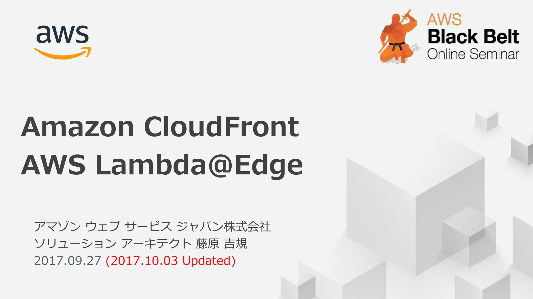© 2017, Amazon Web Services, Inc. or its Affiliates. All rights reserved.
アマゾン ウェブ サービス ジャパン株式会社
ソリューション アーキテクト 藤原 吉規
2017.09.27 (2017.10.03 Updated)
Amazon CloudFront
AWS Lambda@Edge
 