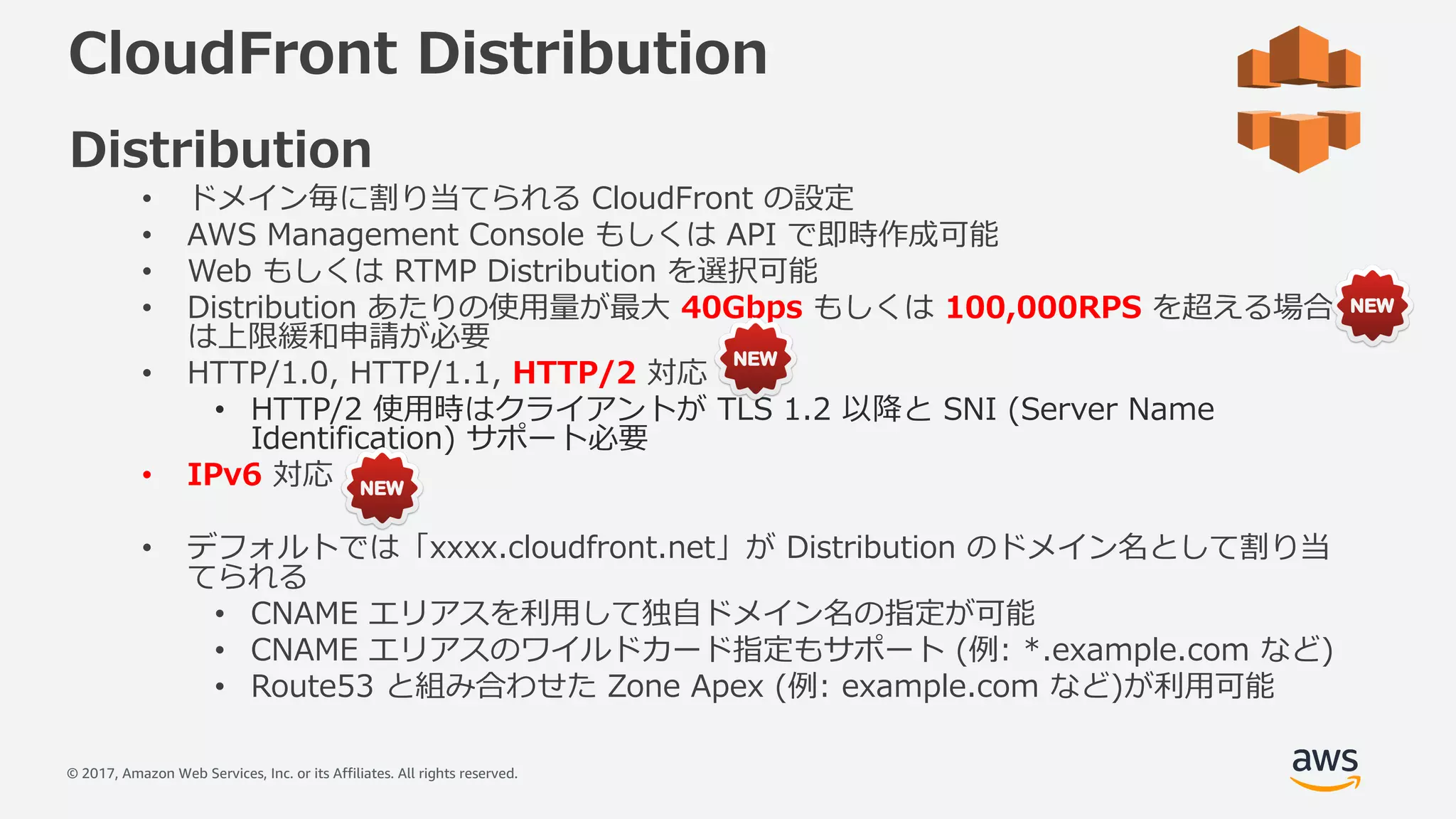 © 2017, Amazon Web Services, Inc. or its Affiliates. All rights reserved.
CloudFront Distribution
Distribution
• ドメイン毎に割り当てられる CloudFront の設定
• AWS Management Console もしくは API で即時作成可能
• Web もしくは RTMP Distribution を選択可能
• Distribution あたりの使⽤量が最⼤ 40Gbps もしくは 100,000RPS を超える場合
は上限緩和申請が必要
• HTTP/1.0, HTTP/1.1, HTTP/2 対応
• HTTP/2 使⽤時はクライアントが TLS 1.2 以降と SNI (Server Name
Identification) サポート必要
• IPv6 対応
• デフォルトでは「xxxx.cloudfront.net」が Distribution のドメイン名として割り当
てられる
• CNAME エリアスを利⽤して独⾃ドメイン名の指定が可能
• CNAME エリアスのワイルドカード指定もサポート (例: *.example.com など)
• Route53 と組み合わせた Zone Apex (例: example.com など)が利⽤可能
 