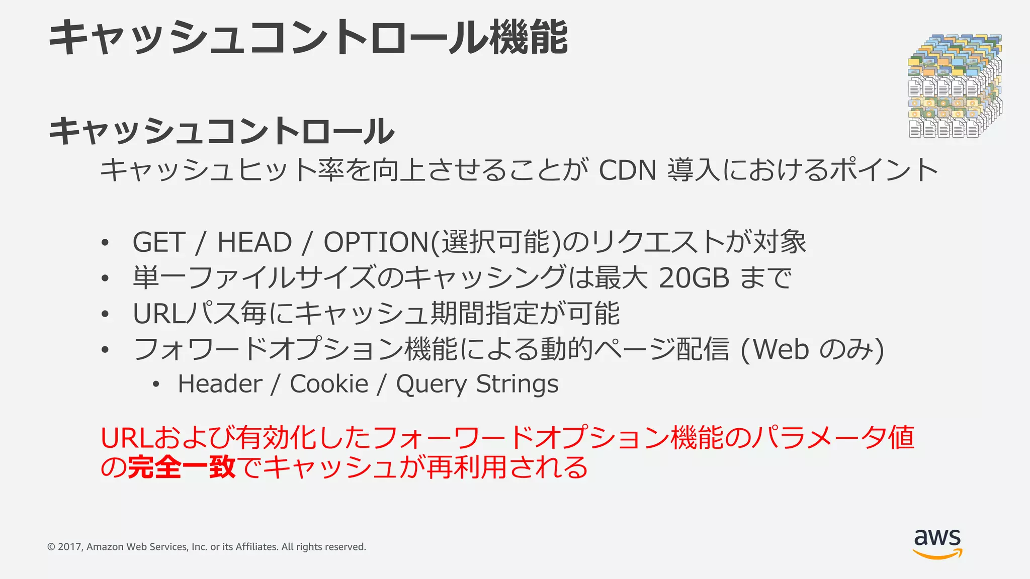 © 2017, Amazon Web Services, Inc. or its Affiliates. All rights reserved.
キャッシュコントロール機能
キャッシュコントロール
キャッシュヒット率を向上させることが CDN 導⼊におけるポイント
• GET / HEAD / OPTION(選択可能)のリクエストが対象
• 単⼀ファイルサイズのキャッシングは最⼤ 20GB まで
• URLパス毎にキャッシュ期間指定が可能
• フォワードオプション機能による動的ページ配信 (Web のみ)
• Header / Cookie / Query Strings
URLおよび有効化したフォーワードオプション機能のパラメータ値
の完全⼀致でキャッシュが再利⽤される
 