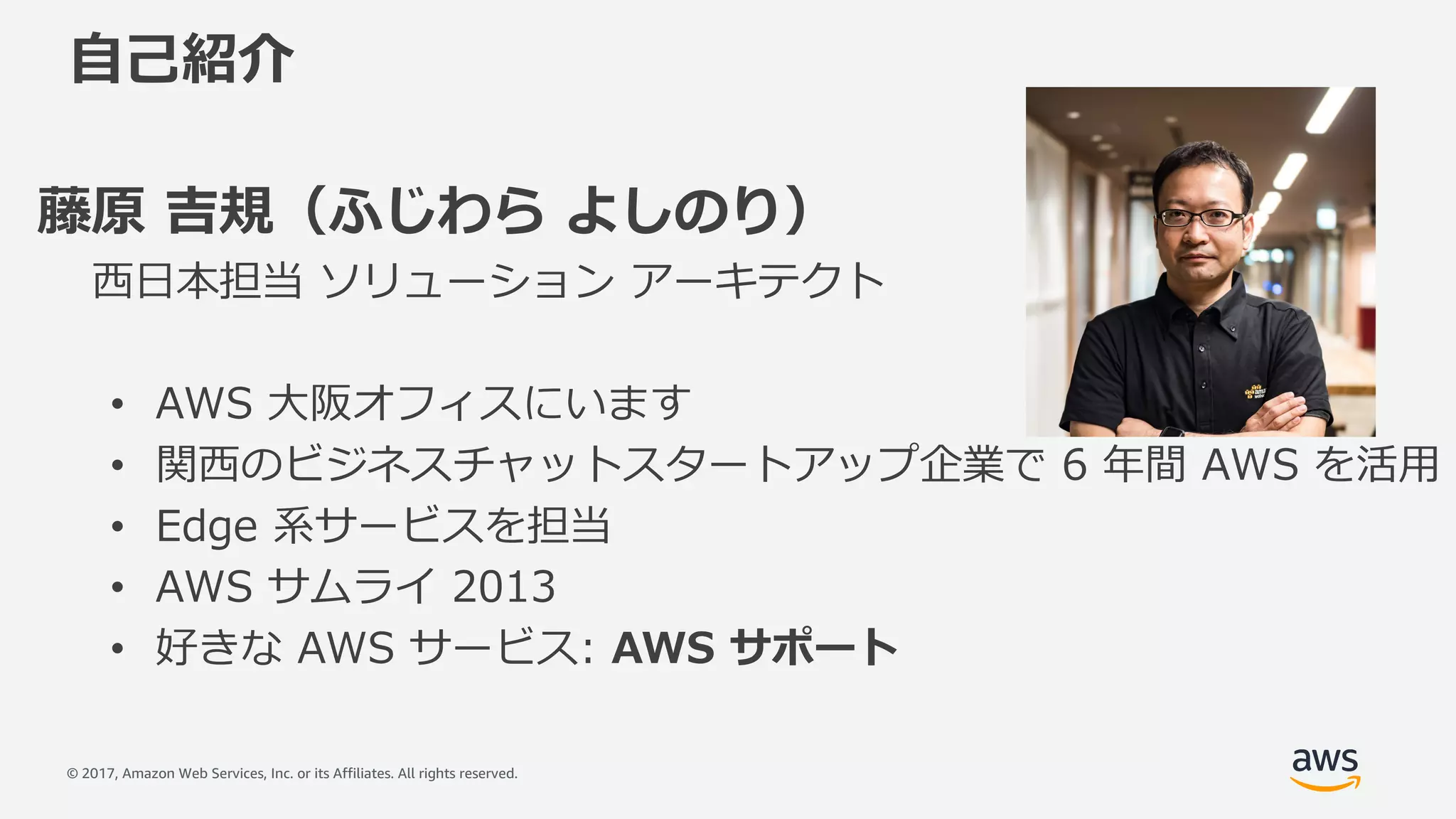 © 2017, Amazon Web Services, Inc. or its Affiliates. All rights reserved.
⾃⼰紹介
藤原 吉規（ふじわら よしのり）
⻄⽇本担当 ソリューション アーキテクト
• AWS ⼤阪オフィスにいます
• 関⻄のビジネスチャットスタートアップ企業で 6 年間 AWS を活⽤
• Edge 系サービスを担当
• AWS サムライ 2013
• 好きな AWS サービス: AWS サポート
 