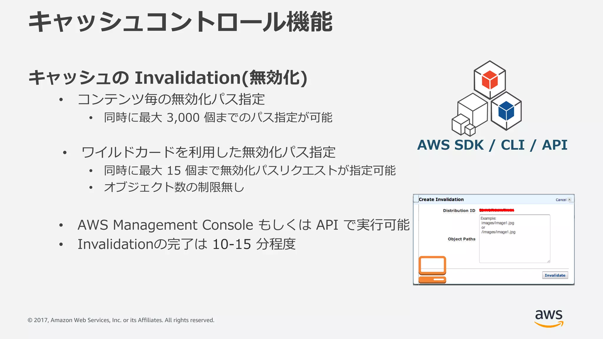 © 2017, Amazon Web Services, Inc. or its Affiliates. All rights reserved.
キャッシュコントロール機能
キャッシュの Invalidation(無効化)
• コンテンツ毎の無効化パス指定
• 同時に最⼤ 3,000 個までのパス指定が可能
• ワイルドカードを利⽤した無効化パス指定
• 同時に最⼤ 15 個まで無効化パスリクエストが指定可能
• オブジェクト数の制限無し
• AWS Management Console もしくは API で実⾏可能
• Invalidationの完了は 10-15 分程度
AWS SDK / CLI / API
 