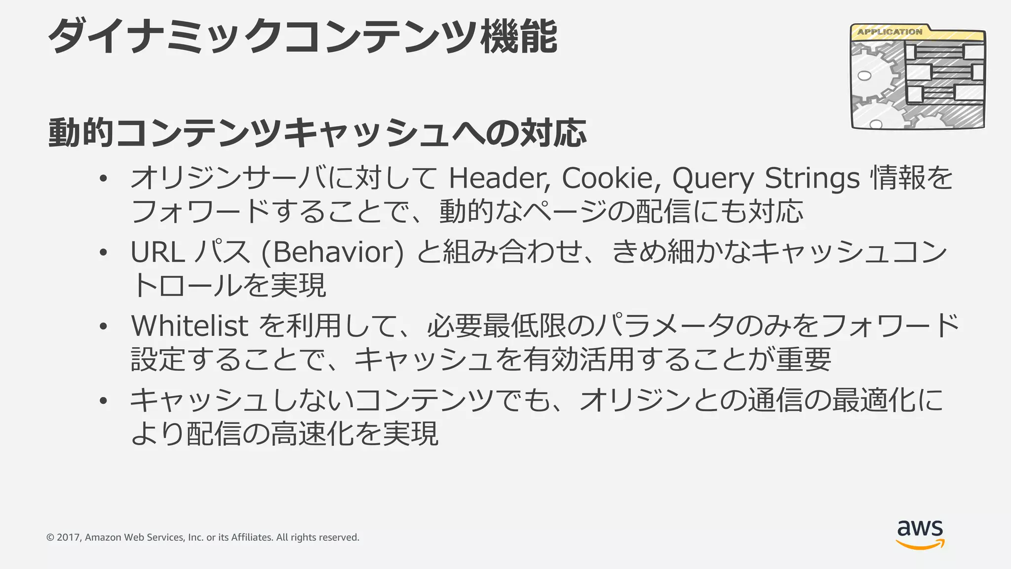 © 2017, Amazon Web Services, Inc. or its Affiliates. All rights reserved.
ダイナミックコンテンツ機能
動的コンテンツキャッシュへの対応
• オリジンサーバに対して Header, Cookie, Query Strings 情報を
フォワードすることで、動的なページの配信にも対応
• URL パス (Behavior) と組み合わせ、きめ細かなキャッシュコン
トロールを実現
• Whitelist を利⽤して、必要最低限のパラメータのみをフォワード
設定することで、キャッシュを有効活⽤することが重要
• キャッシュしないコンテンツでも、オリジンとの通信の最適化に
より配信の⾼速化を実現
 