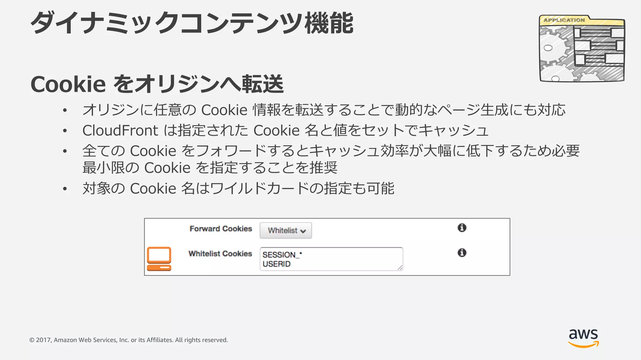 © 2017, Amazon Web Services, Inc. or its Affiliates. All rights reserved.
ダイナミックコンテンツ機能
Cookie をオリジンへ転送
• オリジンに任意の Cookie 情報を転送することで動的なページ⽣成にも対応
• CloudFront は指定された Cookie 名と値をセットでキャッシュ
• 全ての Cookie をフォワードするとキャッシュ効率が⼤幅に低下するため必要
最⼩限の Cookie を指定することを推奨
• 対象の Cookie 名はワイルドカードの指定も可能
 