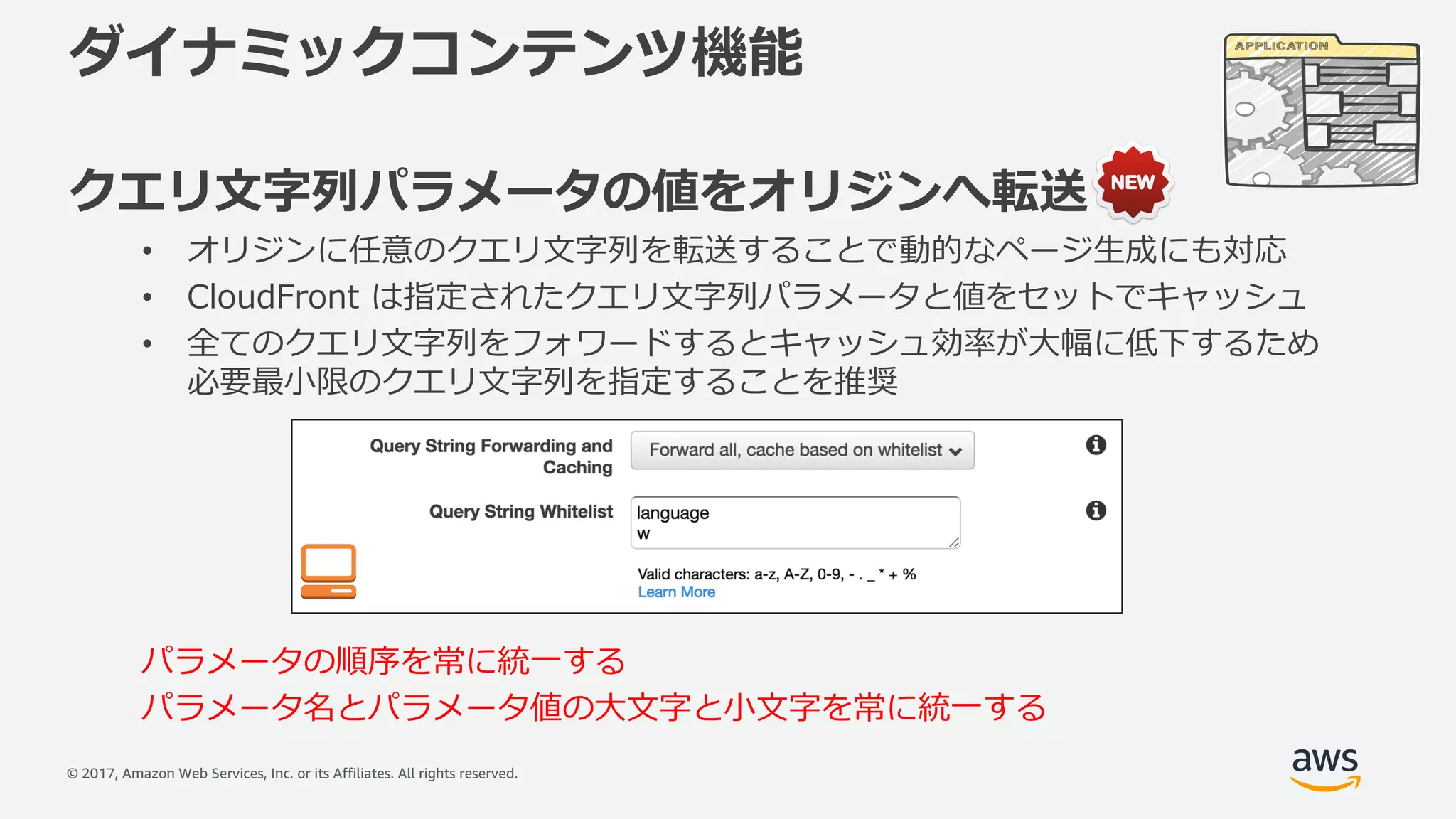 © 2017, Amazon Web Services, Inc. or its Affiliates. All rights reserved.
ダイナミックコンテンツ機能
クエリ⽂字列パラメータの値をオリジンへ転送
• オリジンに任意のクエリ⽂字列を転送することで動的なページ⽣成にも対応
• CloudFront は指定されたクエリ⽂字列パラメータと値をセットでキャッシュ
• 全てのクエリ⽂字列をフォワードするとキャッシュ効率が⼤幅に低下するため
必要最⼩限のクエリ⽂字列を指定することを推奨
パラメータの順序を常に統⼀する
パラメータ名とパラメータ値の⼤⽂字と⼩⽂字を常に統⼀する
 