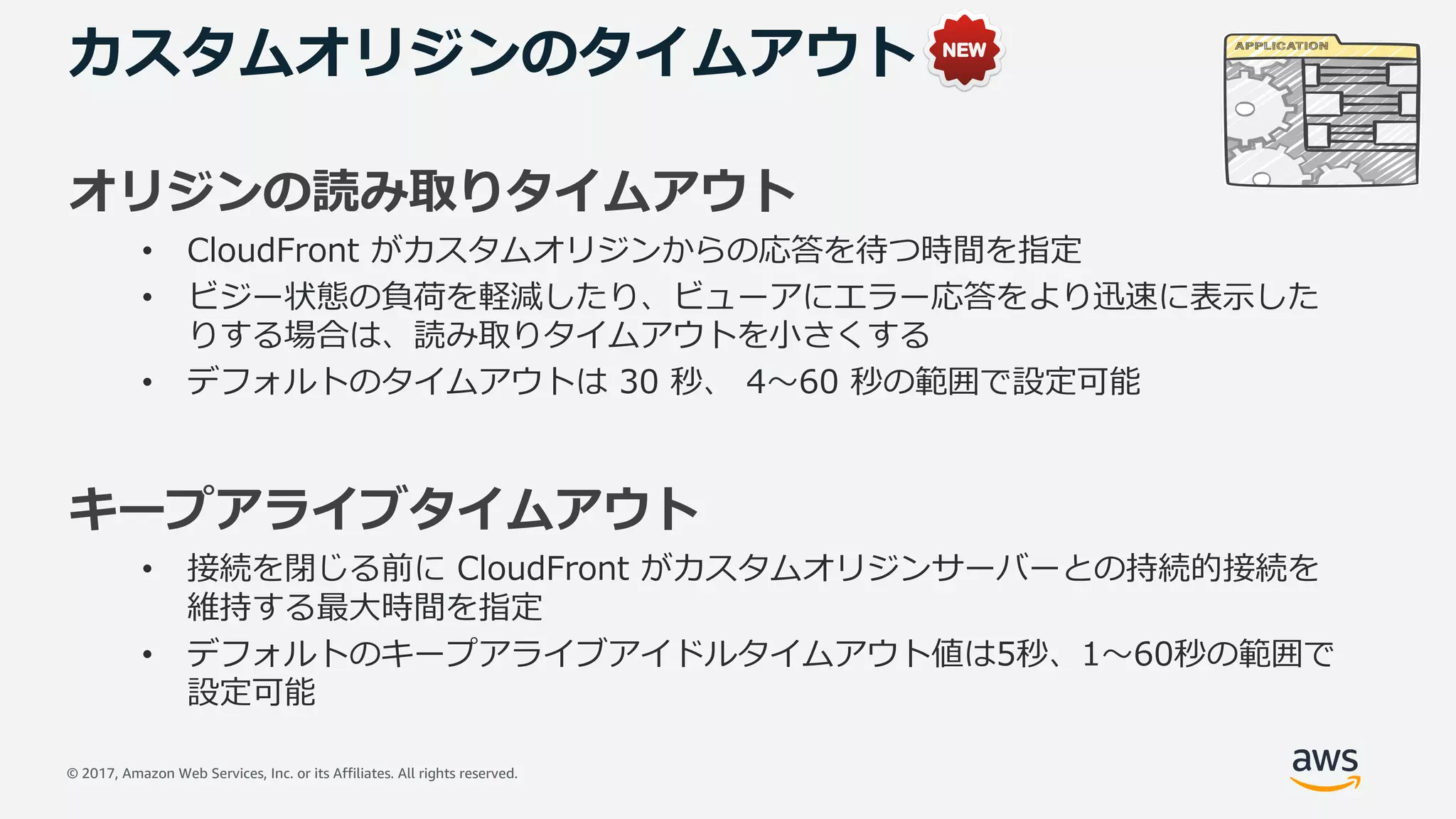 © 2017, Amazon Web Services, Inc. or its Affiliates. All rights reserved.
カスタムオリジンのタイムアウト
オリジンの読み取りタイムアウト
• CloudFront がカスタムオリジンからの応答を待つ時間を指定
• ビジー状態の負荷を軽減したり、ビューアにエラー応答をより迅速に表⽰した
りする場合は、読み取りタイムアウトを⼩さくする
• デフォルトのタイムアウトは 30 秒、 4〜60 秒の範囲で設定可能
キープアライブタイムアウト
• 接続を閉じる前に CloudFront がカスタムオリジンサーバーとの持続的接続を
維持する最⼤時間を指定
• デフォルトのキープアライブアイドルタイムアウト値は5秒、1〜60秒の範囲で
設定可能
 