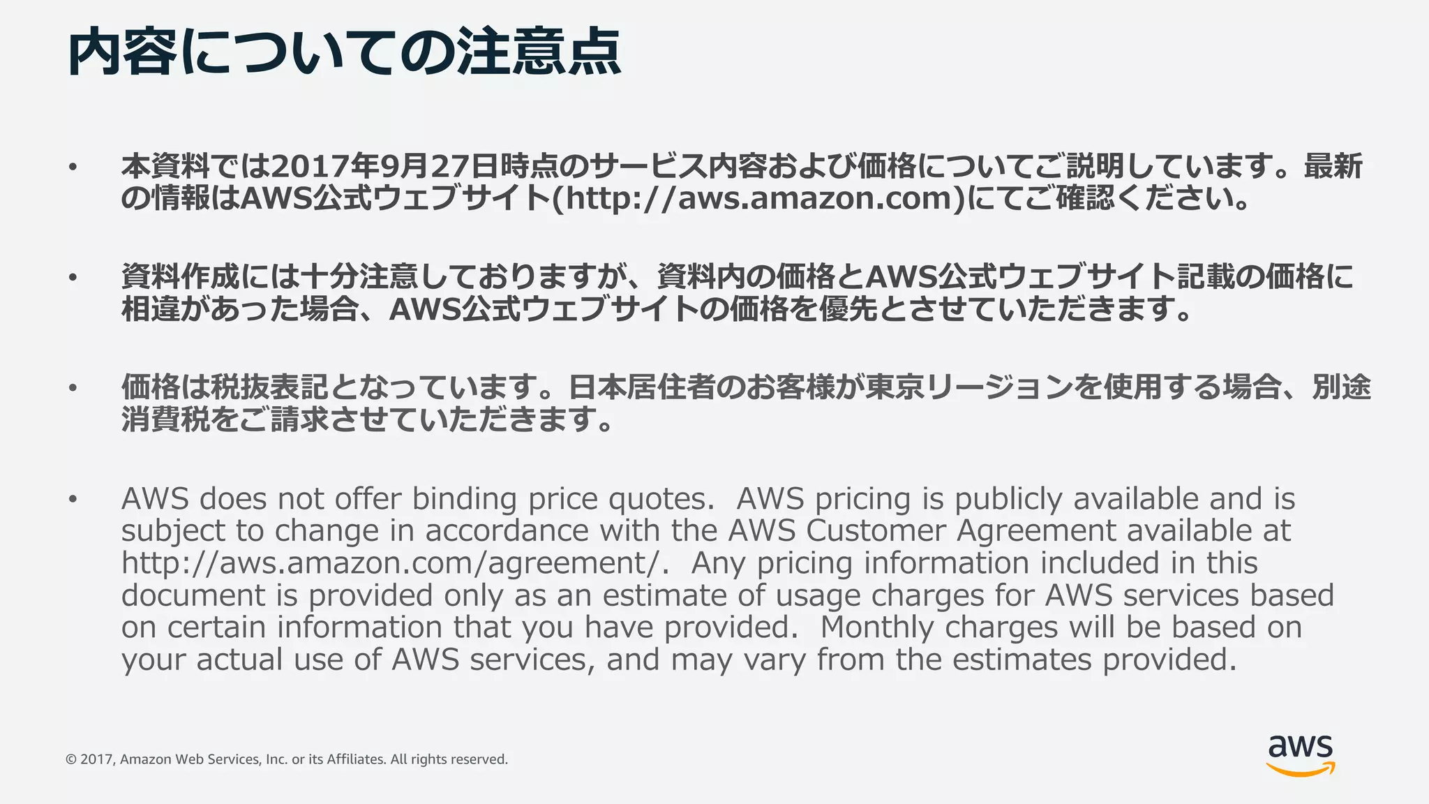 © 2017, Amazon Web Services, Inc. or its Affiliates. All rights reserved.
内容についての注意点
• 本資料では2017年9⽉27⽇時点のサービス内容および価格についてご説明しています。最新
の情報はAWS公式ウェブサイト(http://aws.amazon.com)にてご確認ください。
• 資料作成には⼗分注意しておりますが、資料内の価格とAWS公式ウェブサイト記載の価格に
相違があった場合、AWS公式ウェブサイトの価格を優先とさせていただきます。
• 価格は税抜表記となっています。⽇本居住者のお客様が東京リージョンを使⽤する場合、別途
消費税をご請求させていただきます。
• AWS does not offer binding price quotes. AWS pricing is publicly available and is
subject to change in accordance with the AWS Customer Agreement available at
http://aws.amazon.com/agreement/. Any pricing information included in this
document is provided only as an estimate of usage charges for AWS services based
on certain information that you have provided. Monthly charges will be based on
your actual use of AWS services, and may vary from the estimates provided.
 