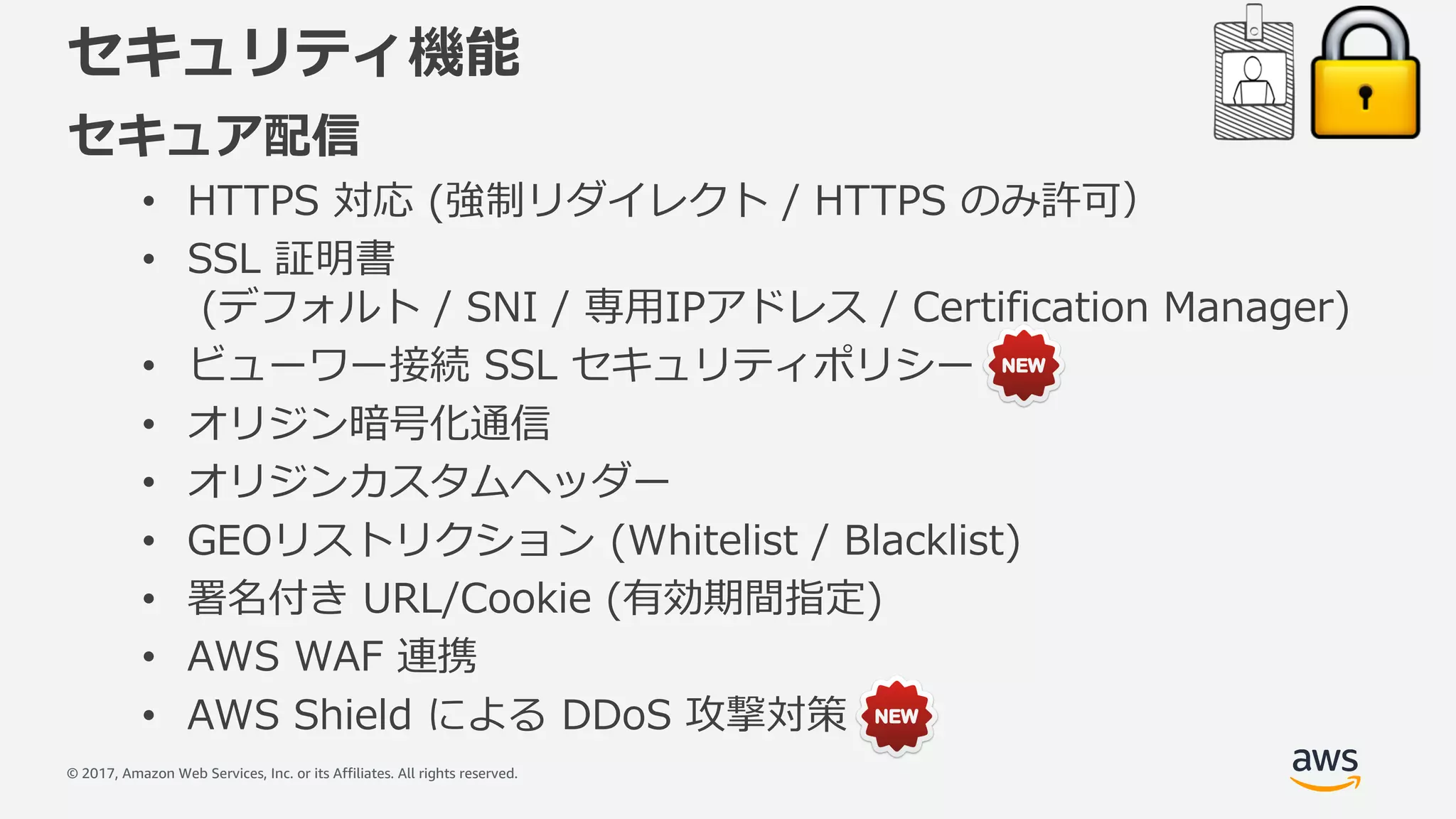 © 2017, Amazon Web Services, Inc. or its Affiliates. All rights reserved.
セキュリティ機能
セキュア配信
• HTTPS 対応 (強制リダイレクト / HTTPS のみ許可）
• SSL 証明書
(デフォルト / SNI / 専⽤IPアドレス / Certification Manager)
• ビューワー接続 SSL セキュリティポリシー
• オリジン暗号化通信
• オリジンカスタムヘッダー
• GEOリストリクション (Whitelist / Blacklist)
• 署名付き URL/Cookie (有効期間指定)
• AWS WAF 連携
• AWS Shield による DDoS 攻撃対策
 
