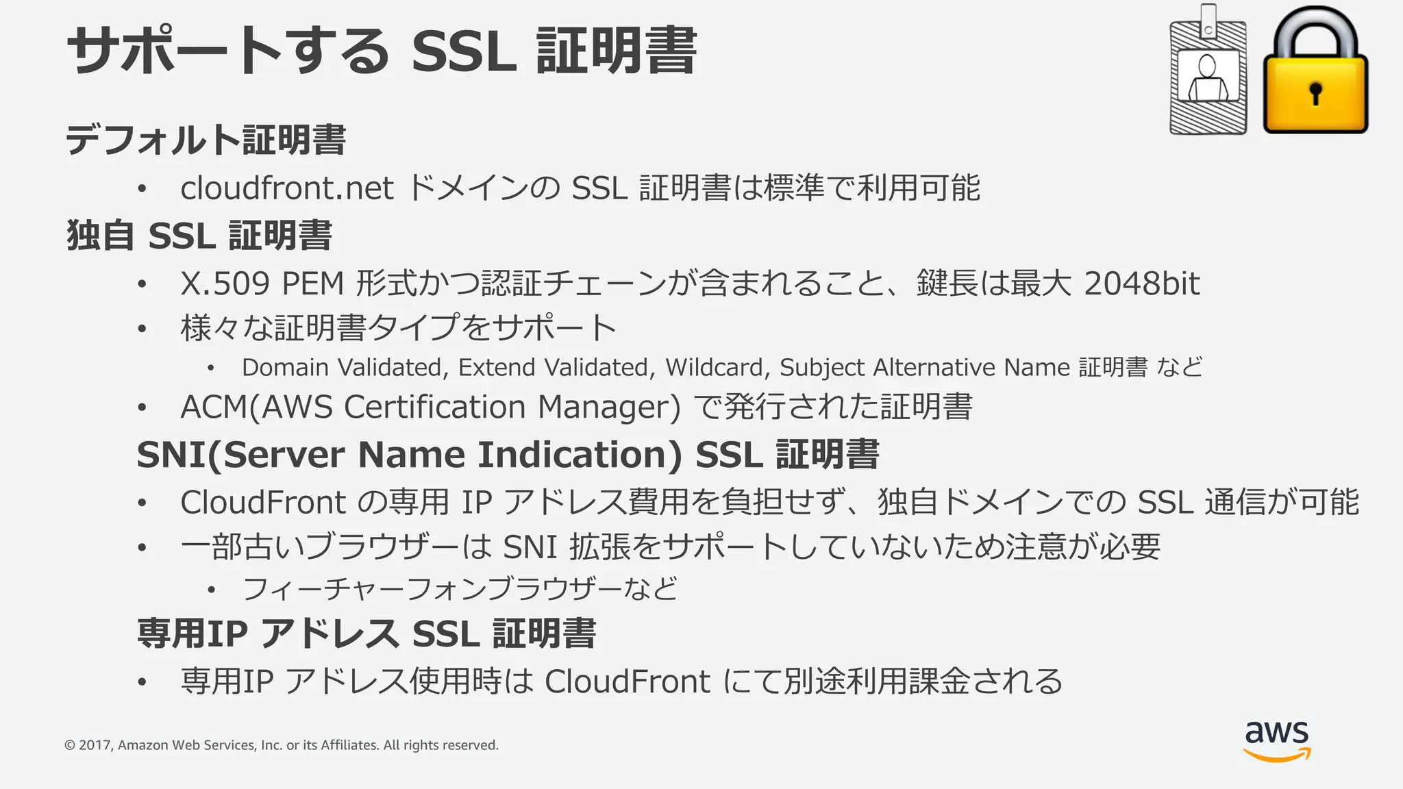 © 2017, Amazon Web Services, Inc. or its Affiliates. All rights reserved.
サポートする SSL 証明書
デフォルト証明書
• cloudfront.net ドメインの SSL 証明書は標準で利⽤可能
独⾃ SSL 証明書
• X.509 PEM 形式かつ認証チェーンが含まれること、鍵⻑は最⼤ 2048bit
• 様々な証明書タイプをサポート
• Domain Validated, Extend Validated, Wildcard, Subject Alternative Name 証明書 など
• ACM(AWS Certification Manager) で発⾏された証明書
SNI(Server Name Indication) SSL 証明書
• CloudFront の専⽤ IP アドレス費⽤を負担せず、独⾃ドメインでの SSL 通信が可能
• ⼀部古いブラウザーは SNI 拡張をサポートしていないため注意が必要
• フィーチャーフォンブラウザーなど
専⽤IP アドレス SSL 証明書
• 専⽤IP アドレス使⽤時は CloudFront にて別途利⽤課⾦される
 