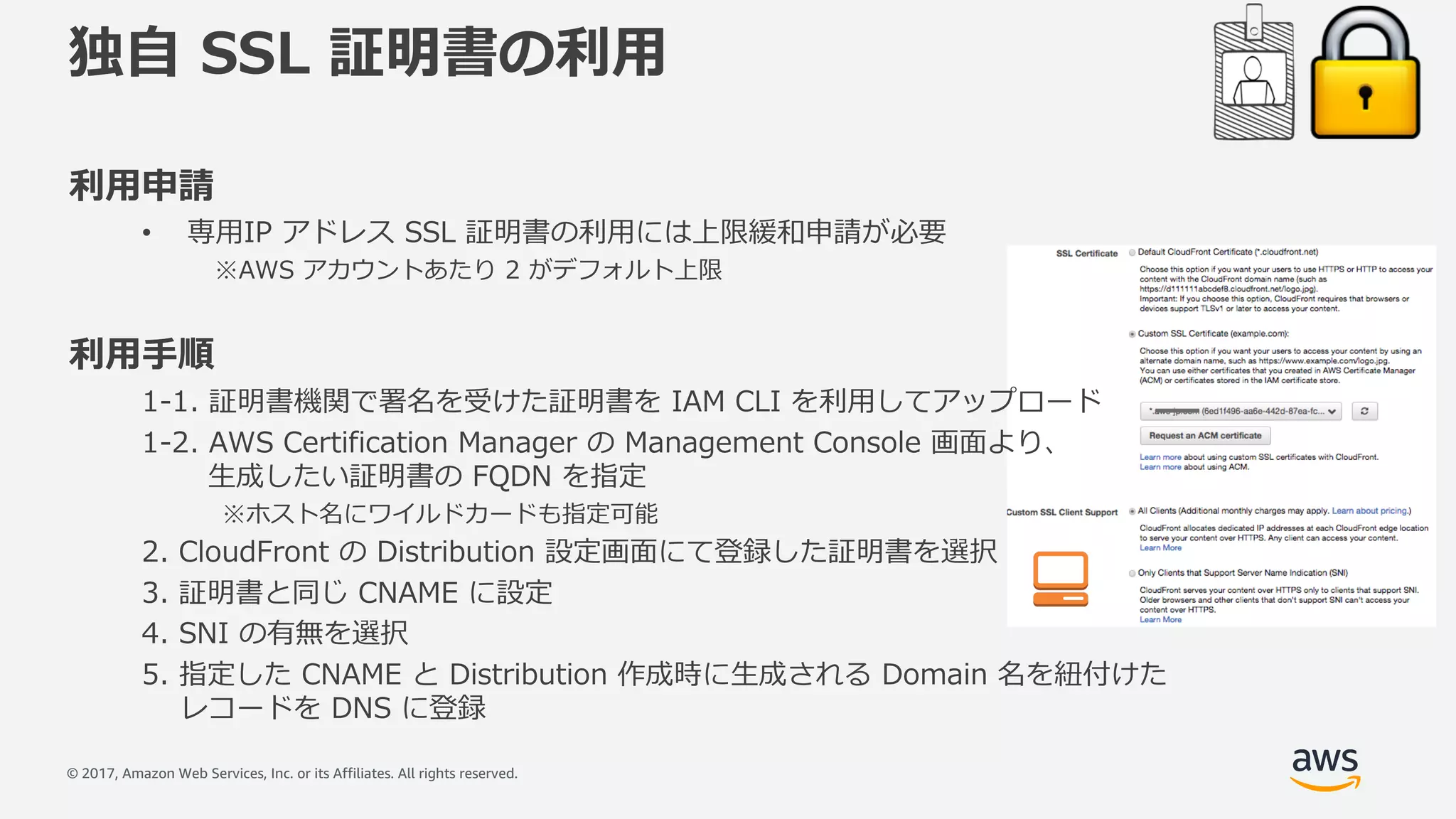 © 2017, Amazon Web Services, Inc. or its Affiliates. All rights reserved.
独⾃ SSL 証明書の利⽤
利⽤申請
• 専⽤IP アドレス SSL 証明書の利⽤には上限緩和申請が必要
※AWS アカウントあたり 2 がデフォルト上限
利⽤⼿順
1-1. 証明書機関で署名を受けた証明書を IAM CLI を利⽤してアップロード
1-2. AWS Certification Manager の Management Console 画⾯より、
⽣成したい証明書の FQDN を指定
※ホスト名にワイルドカードも指定可能
2. CloudFront の Distribution 設定画⾯にて登録した証明書を選択
3. 証明書と同じ CNAME に設定
4. SNI の有無を選択
5. 指定した CNAME と Distribution 作成時に⽣成される Domain 名を紐付けた
レコードを DNS に登録
 