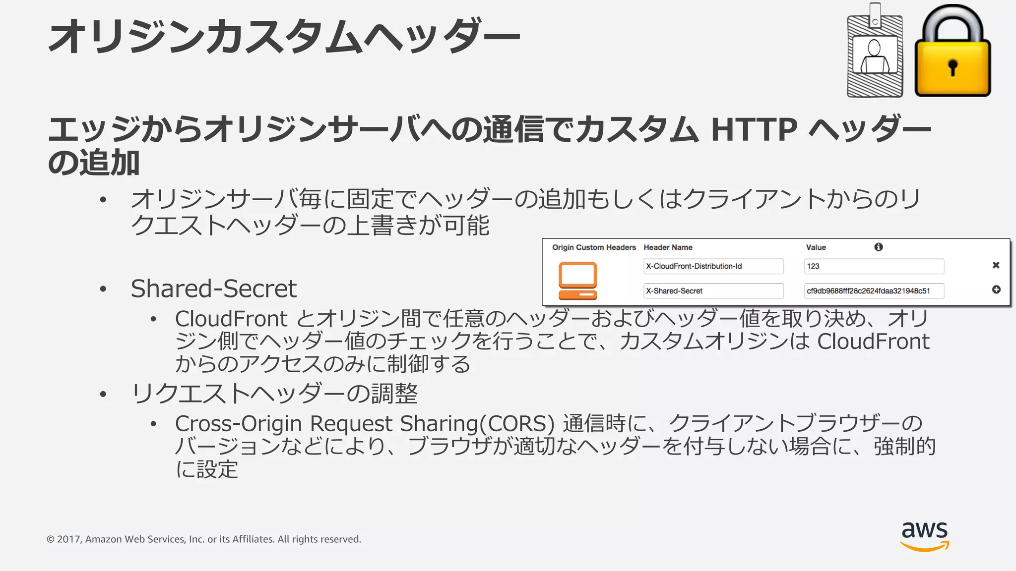 © 2017, Amazon Web Services, Inc. or its Affiliates. All rights reserved.
オリジンカスタムヘッダー
エッジからオリジンサーバへの通信でカスタム HTTP ヘッダー
の追加
• オリジンサーバ毎に固定でヘッダーの追加もしくはクライアントからのリ
クエストヘッダーの上書きが可能
• Shared-Secret
• CloudFront とオリジン間で任意のヘッダーおよびヘッダー値を取り決め、オリ
ジン側でヘッダー値のチェックを⾏うことで、カスタムオリジンは CloudFront
からのアクセスのみに制御する
• リクエストヘッダーの調整
• Cross-Origin Request Sharing(CORS) 通信時に、クライアントブラウザーの
バージョンなどにより、ブラウザが適切なヘッダーを付与しない場合に、強制的
に設定
 