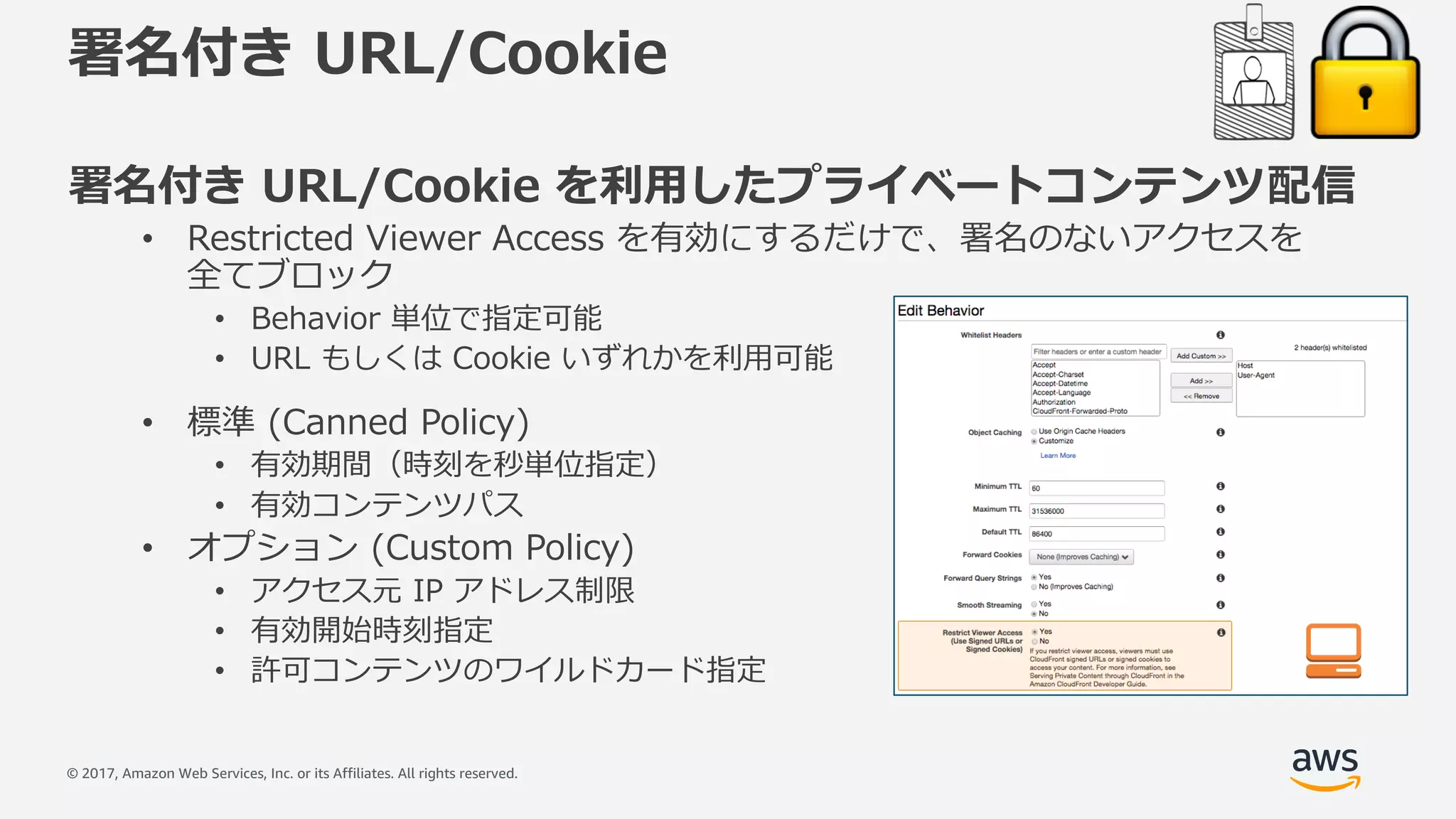© 2017, Amazon Web Services, Inc. or its Affiliates. All rights reserved.
署名付き URL/Cookie
署名付き URL/Cookie を利⽤したプライベートコンテンツ配信
• Restricted Viewer Access を有効にするだけで、署名のないアクセスを
全てブロック
• Behavior 単位で指定可能
• URL もしくは Cookie いずれかを利⽤可能
• 標準 (Canned Policy)
• 有効期間（時刻を秒単位指定）
• 有効コンテンツパス
• オプション (Custom Policy)
• アクセス元 IP アドレス制限
• 有効開始時刻指定
• 許可コンテンツのワイルドカード指定
 