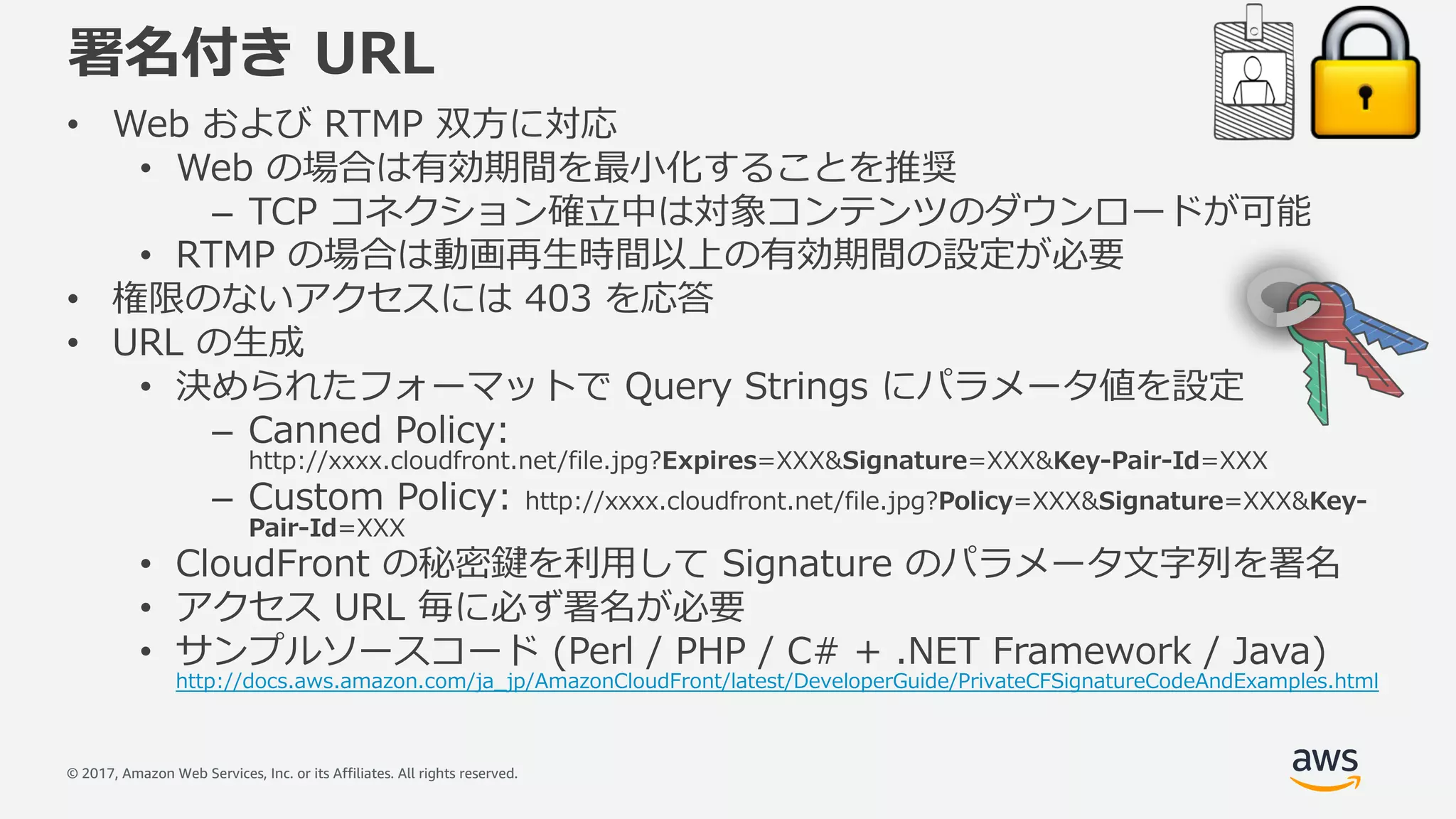 © 2017, Amazon Web Services, Inc. or its Affiliates. All rights reserved.
署名付き URL
• Web および RTMP 双⽅に対応
• Web の場合は有効期間を最⼩化することを推奨
– TCP コネクション確⽴中は対象コンテンツのダウンロードが可能
• RTMP の場合は動画再⽣時間以上の有効期間の設定が必要
• 権限のないアクセスには 403 を応答
• URL の⽣成
• 決められたフォーマットで Query Strings にパラメータ値を設定
– Canned Policy:
http://xxxx.cloudfront.net/file.jpg?Expires=XXX&Signature=XXX&Key-Pair-Id=XXX
– Custom Policy: http://xxxx.cloudfront.net/file.jpg?Policy=XXX&Signature=XXX&Key-
Pair-Id=XXX
• CloudFront の秘密鍵を利⽤して Signature のパラメータ⽂字列を署名
• アクセス URL 毎に必ず署名が必要
• サンプルソースコード (Perl / PHP / C# + .NET Framework / Java)
http://docs.aws.amazon.com/ja_jp/AmazonCloudFront/latest/DeveloperGuide/PrivateCFSignatureCodeAndExamples.html
 