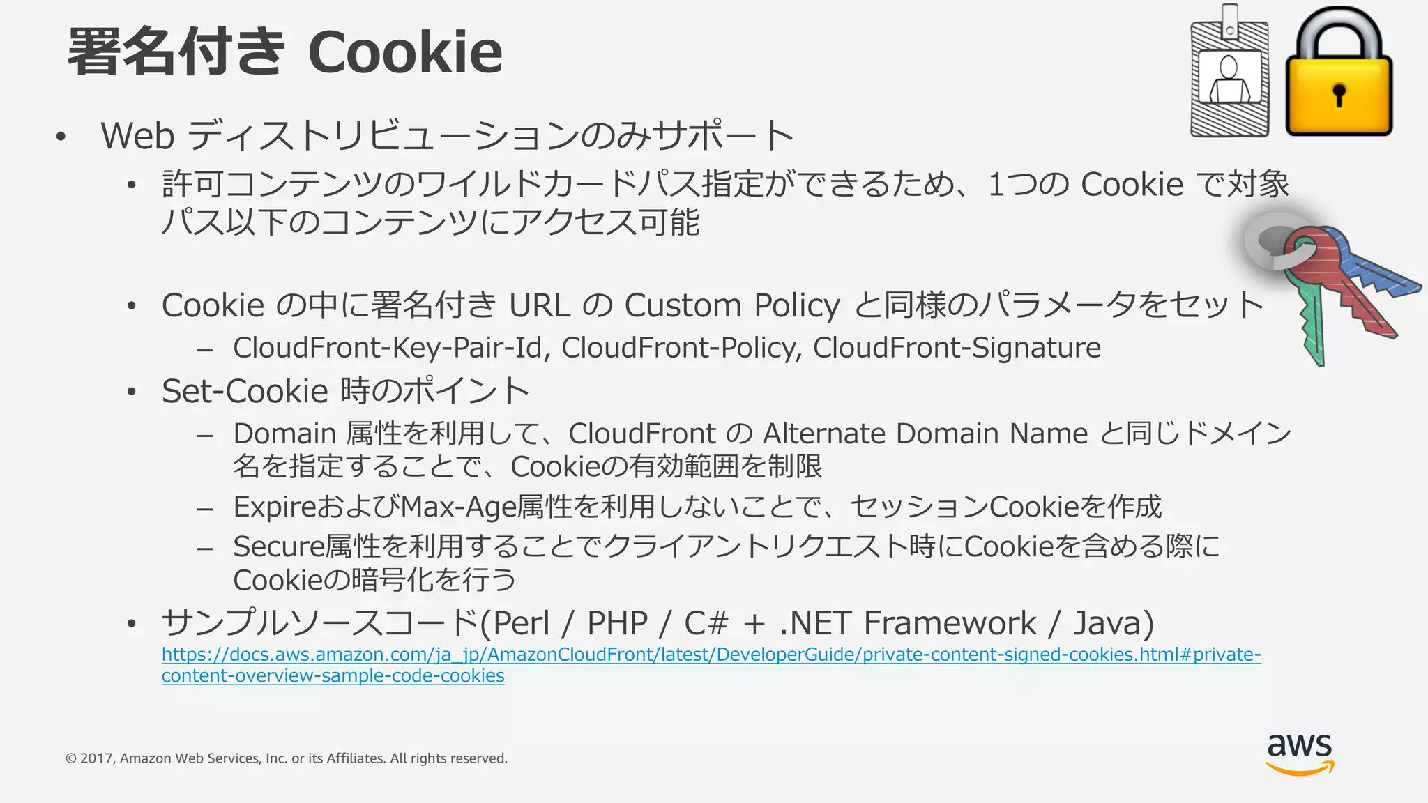 © 2017, Amazon Web Services, Inc. or its Affiliates. All rights reserved.
署名付き Cookie
• Web ディストリビューションのみサポート
• 許可コンテンツのワイルドカードパス指定ができるため、1つの Cookie で対象
パス以下のコンテンツにアクセス可能
• Cookie の中に署名付き URL の Custom Policy と同様のパラメータをセット
– CloudFront-Key-Pair-Id, CloudFront-Policy, CloudFront-Signature
• Set-Cookie 時のポイント
– Domain 属性を利⽤して、CloudFront の Alternate Domain Name と同じドメイン
名を指定することで、Cookieの有効範囲を制限
– ExpireおよびMax-Age属性を利⽤しないことで、セッションCookieを作成
– Secure属性を利⽤することでクライアントリクエスト時にCookieを含める際に
Cookieの暗号化を⾏う
• サンプルソースコード(Perl / PHP / C# + .NET Framework / Java)
https://docs.aws.amazon.com/ja_jp/AmazonCloudFront/latest/DeveloperGuide/private-content-signed-cookies.html#private-
content-overview-sample-code-cookies
 