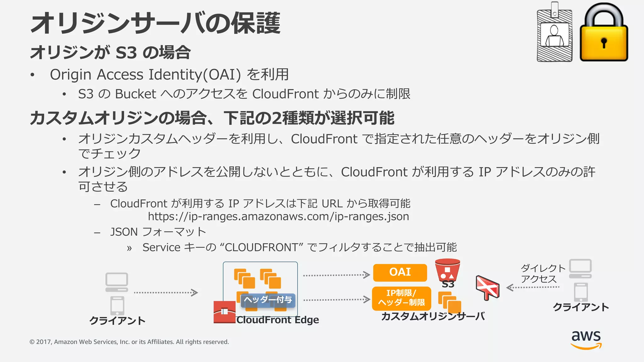 © 2017, Amazon Web Services, Inc. or its Affiliates. All rights reserved.
オリジンサーバの保護
オリジンが S3 の場合
• Origin Access Identity(OAI) を利⽤
• S3 の Bucket へのアクセスを CloudFront からのみに制限
カスタムオリジンの場合、下記の2種類が選択可能
• オリジンカスタムヘッダーを利⽤し、CloudFront で指定された任意のヘッダーをオリジン側
でチェック
• オリジン側のアドレスを公開しないとともに、CloudFront が利⽤する IP アドレスのみの許
可させる
– CloudFront が利⽤する IP アドレスは下記 URL から取得可能
https://ip-ranges.amazonaws.com/ip-ranges.json
– JSON フォーマット
» Service キーの “CLOUDFRONT” でフィルタすることで抽出可能
CloudFront Edge カスタムオリジンサーバ
S3
クライアント
OAI
IP制限/
ヘッダ­制限
クライアント
ダイレクト
アクセス
ヘッダー付与
 