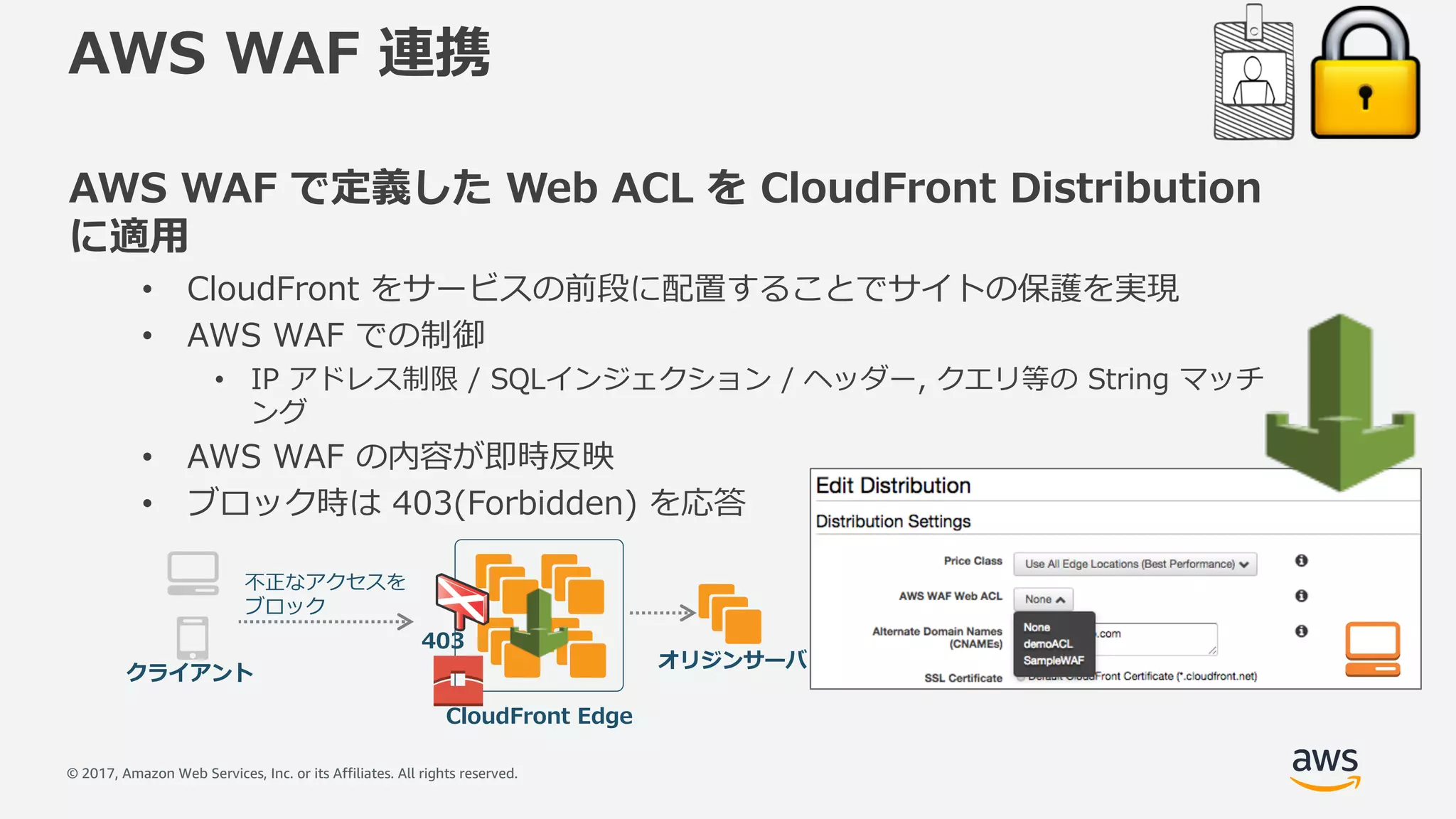 © 2017, Amazon Web Services, Inc. or its Affiliates. All rights reserved.
AWS WAF 連携
AWS WAF で定義した Web ACL を CloudFront Distribution
に適⽤
• CloudFront をサービスの前段に配置することでサイトの保護を実現
• AWS WAF での制御
• IP アドレス制限 / SQLインジェクション / ヘッダー, クエリ等の String マッチ
ング
• AWS WAF の内容が即時反映
• ブロック時は 403(Forbidden) を応答
CloudFront Edge
クライアント
不正なアクセスを
ブロック
オリジンサーバ
403
 