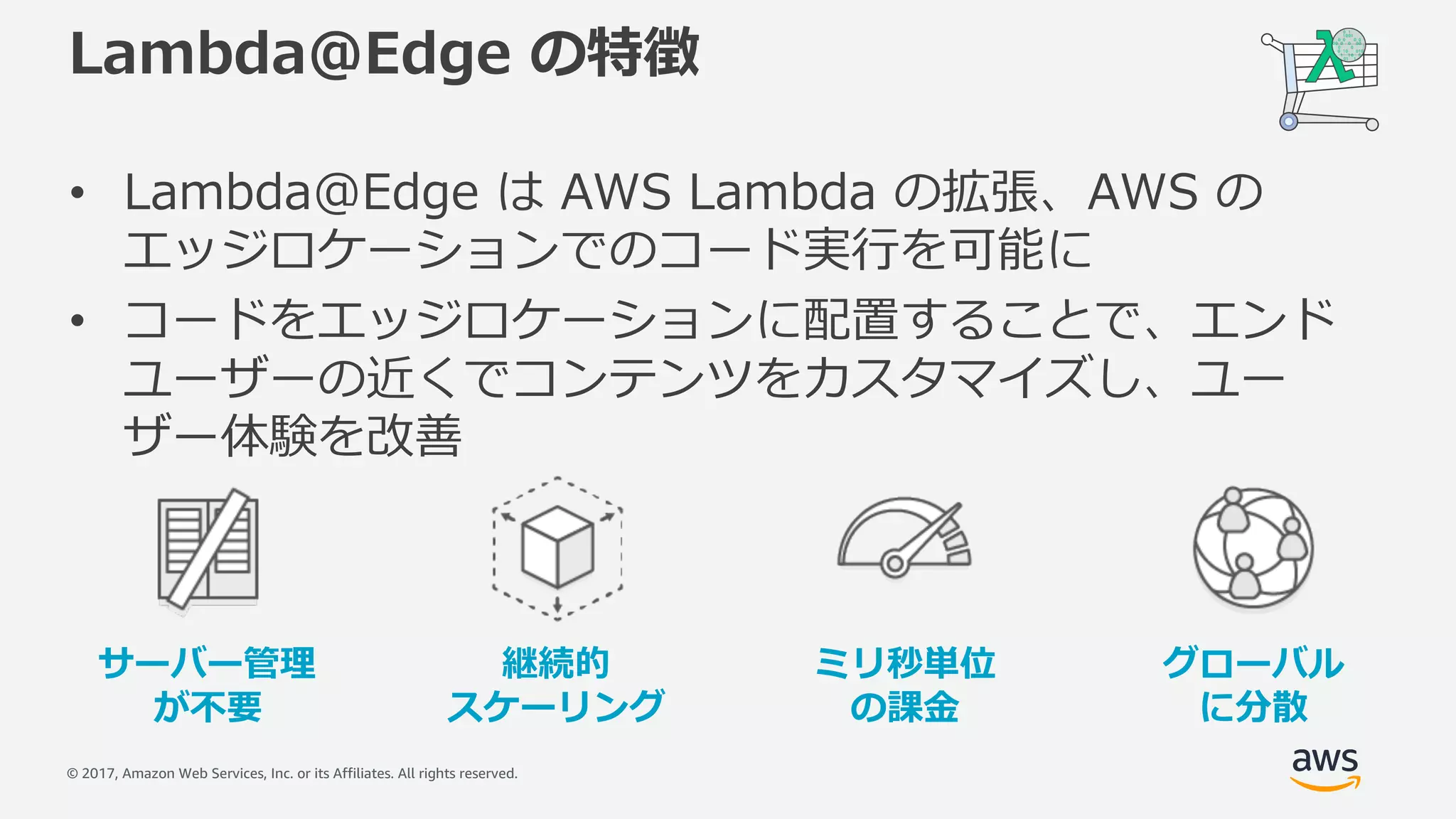 © 2017, Amazon Web Services, Inc. or its Affiliates. All rights reserved.
Lambda@Edge の特徴
• Lambda@Edge は AWS Lambda の拡張、AWS の
エッジロケーションでのコード実⾏を可能に
• コードをエッジロケーションに配置することで、エンド
ユーザーの近くでコンテンツをカスタマイズし、ユー
ザー体験を改善
継続的
スケーリング
サーバー管理
が不要
ミリ秒単位
の課⾦
グローバル
に分散
 