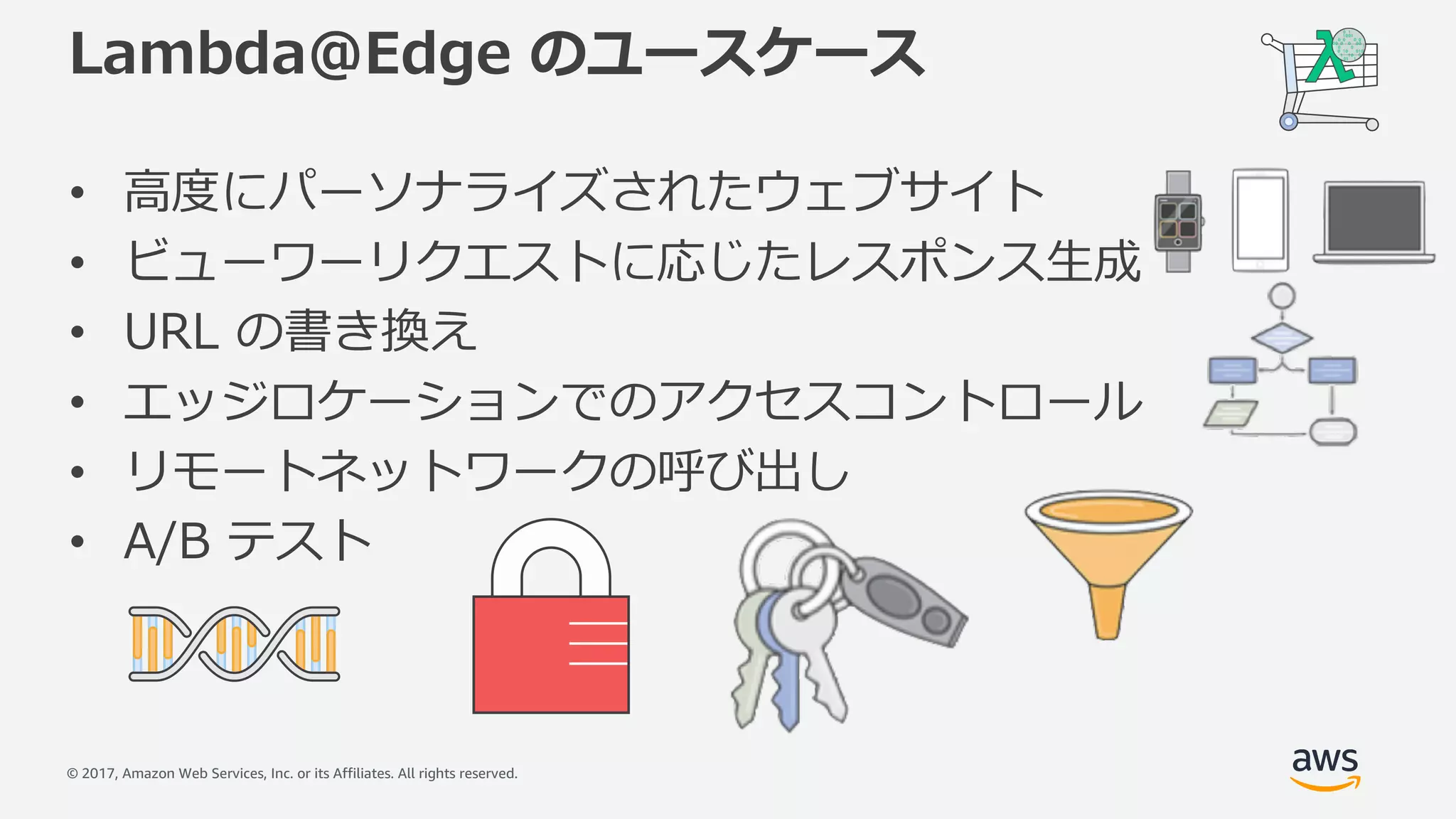 © 2017, Amazon Web Services, Inc. or its Affiliates. All rights reserved.
Lambda@Edge のユースケース
• ⾼度にパーソナライズされたウェブサイト
• ビューワーリクエストに応じたレスポンス⽣成
• URL の書き換え
• エッジロケーションでのアクセスコントロール
• リモートネットワークの呼び出し
• A/B テスト
 