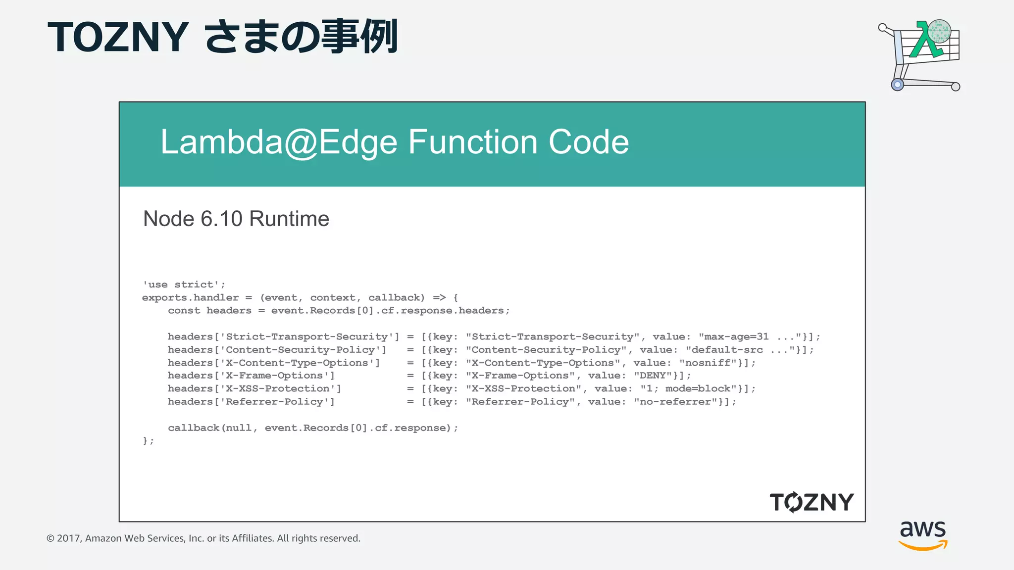 © 2017, Amazon Web Services, Inc. or its Affiliates. All rights reserved.
TOZNY さまの事例
Lambda@Edge Function Code
'use strict';
exports.handler = (event, context, callback) => {
const headers = event.Records[0].cf.response.headers;
headers['Strict-Transport-Security'] = [{key: "Strict-Transport-Security", value: "max-age=31 ..."}];
headers['Content-Security-Policy'] = [{key: "Content-Security-Policy", value: "default-src ..."}];
headers['X-Content-Type-Options'] = [{key: "X-Content-Type-Options", value: "nosniff"}];
headers['X-Frame-Options'] = [{key: "X-Frame-Options", value: "DENY"}];
headers['X-XSS-Protection'] = [{key: "X-XSS-Protection", value: "1; mode=block"}];
headers['Referrer-Policy'] = [{key: "Referrer-Policy", value: "no-referrer"}];
callback(null, event.Records[0].cf.response);
};
Node 6.10 Runtime
 