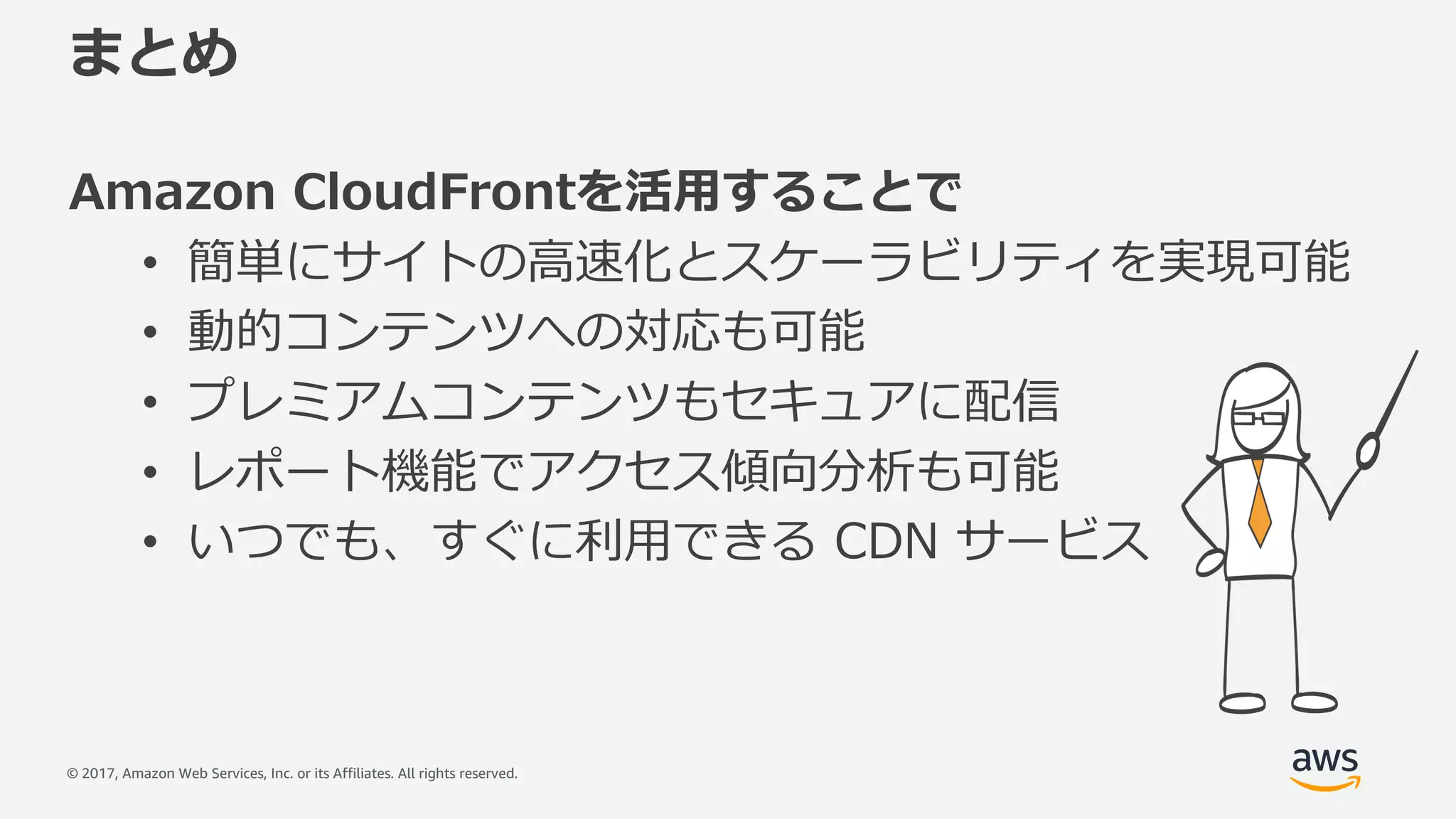 © 2017, Amazon Web Services, Inc. or its Affiliates. All rights reserved.
まとめ
Amazon CloudFrontを活⽤することで
• 簡単にサイトの⾼速化とスケーラビリティを実現可能
• 動的コンテンツへの対応も可能
• プレミアムコンテンツもセキュアに配信
• レポート機能でアクセス傾向分析も可能
• いつでも、すぐに利⽤できる CDN サービス
 