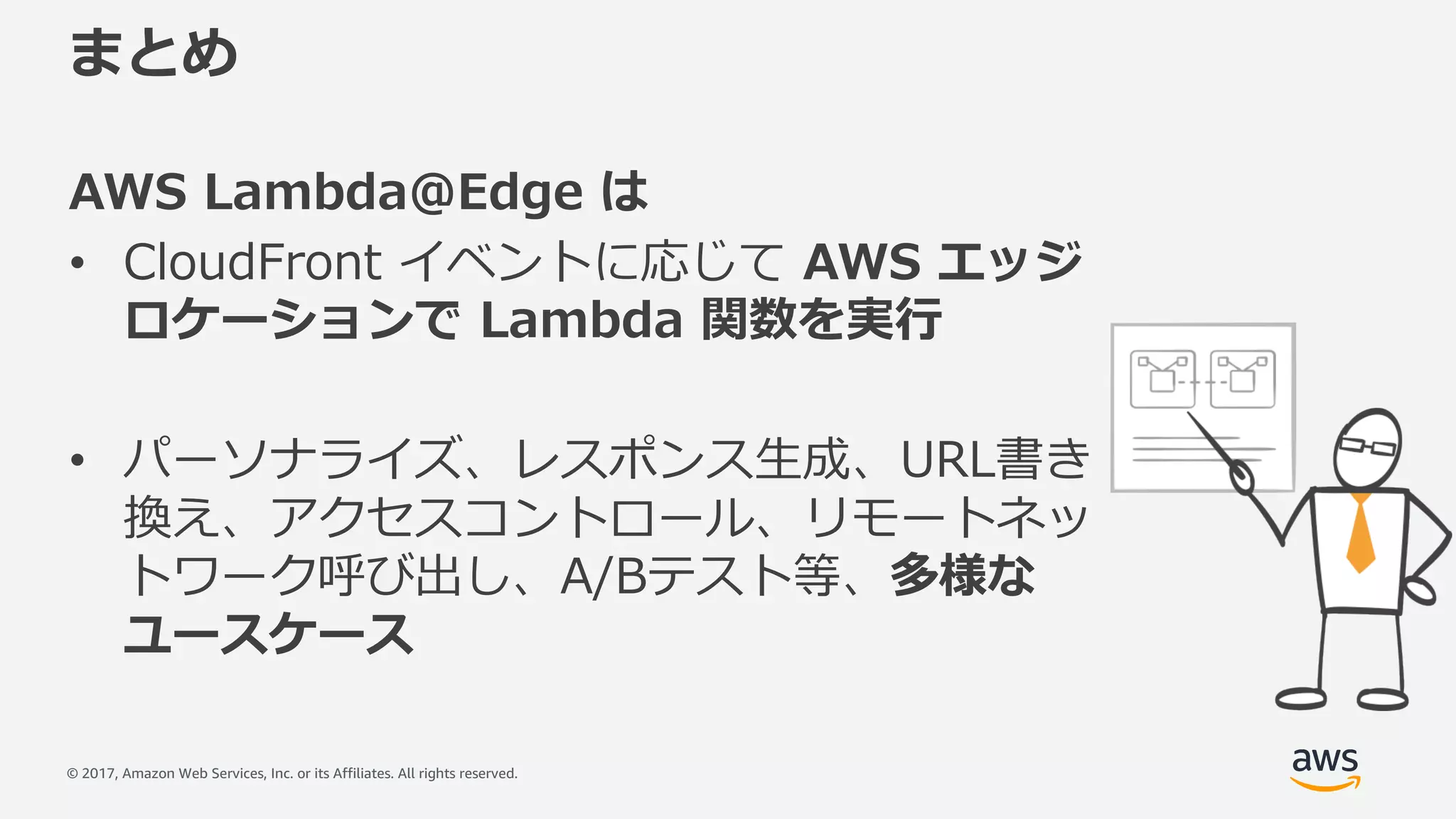 © 2017, Amazon Web Services, Inc. or its Affiliates. All rights reserved.
まとめ
AWS Lambda@Edge は
• CloudFront イベントに応じて AWS エッジ
ロケーションで Lambda 関数を実⾏
• パーソナライズ、レスポンス⽣成、URL書き
換え、アクセスコントロール、リモートネッ
トワーク呼び出し、A/Bテスト等、多様な
ユースケース
 